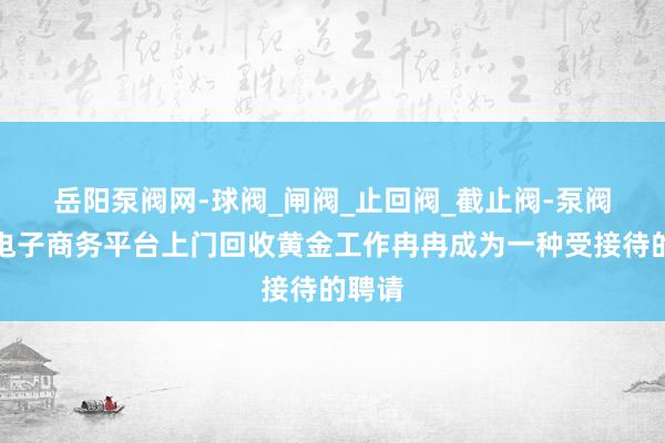 岳阳泵阀网-球阀_闸阀_止回阀_截止阀-泵阀专业电子商务平台上门回收黄金工作冉冉成为一种受接待的聘请